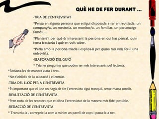 Què he de fer durant ...
-TRIA DE L’ENTREVISTAT
*Pensa en alguna persona que estigui disposada a ser entrevistada: un
company/a, un mestre/a, un monitor/a, un familiar, un personatge
famós,...
*Planteja’t per què és interessant la persona en qui has pensat, quin
tema tractaràs i què en vols saber.
*Parla amb la persona triada i explica-li per quina raó vols fer-li una
entrevista.
-ELABORACIÓ DEL GUIÓ
* Tria les preguntes que poden ser més interessants pel lector/a.
*Redacta-les de manera clara i breu.
*No t’oblidis de la salutació i el comiat.
-TRIA DEL LLOC PER A L’ENTREVISTA
*És important que el lloc on hagis de fer l’entrevista sigui tranquil, sense massa sorolls.
-REALITZACIÓ DE L’ENTREVISTA
*Pren nota de les repostes que et dóna l’entrevistat de la manera més fidel possible.
-REDACCIÓ DE L’ENTREVISTA
* Transcriu-la , corregeix-la com a mínim un parell de cops i passa-la a net.
 