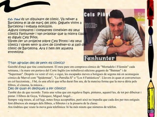 Cels Piñol és un dibuixant de còmic. Va néixer a
Barcelona el 18 de març del 1970. Segueix vivint a
Barcelona i treballa moltíssim.
Alguns companys i companyes coneixien els seus
còmics Fanhunter i van proposar que la nostra classe
es digués Cels Piñol.
Vàrem fer un projecte sobre Cels Pinyol i els seus
còmics i vàrem tenir la sort de conèixer-lo al saló del
còmic de Barcelona. Ara li hem fet aquesta
entrevista:
T'han agradat des de petit els còmics?
Gairebé d'ençà que tinc coneixement. El meu pare em comprava còmics de "Mortadelo i Filemón" cada
setmana, i la mare em portava del Corte Inglés (on treballava) edicions gegants de "Batman" i de
"Superman". Després va venir el vici, o sigui, les escapades meves a botigues de segona mà on aconseguia
còmics de Marvel com "Spiderman", "La Patrulla-X" o "Los 4 Fantásticos". Llavors és quan et converteixes
en col·leccionista... I bé, és una afició que m'ha durat fins ara, de la mateixa forma que la meva dèria pels
llibres, el cinema, la música...
Des de quan et dediques a fer còmics?
També des de que recordo. Tenia una veïna que em regalava llapis, pintures, aquarel·les, de tot per dibuixar i
pintar. I llibres de Goya, Velázquez, Miguel Angel...
Sempre vaig treure, al col·legi, notes força acceptables, però això no impedia que cada dos per tres estigués
fent dibuixos als marges dels llibres, a llibretes i a la pissarra de la classe.
Ara tindríeu que veure la meva guia telefònica: hi ha més ninots que números de telèfon.
.
 
