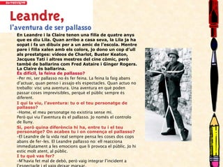 En Leandre i la Claire tenen una filla de quatre anys
que es diu Lila. Quan arribo a casa seva, la Lila ja ha
sopat i fa un dibuix per a un amic de l’escola. Mentre
pare i filla xalen amb els colors, jo dono un cop d’ull
als prestatges: vídeos de Charlot, Buster Keaton,
Jacques Tati i altres mestres del cine còmic, però
també de ballarins com Fred Astaire i Ginger Rogers.
La Claire és ballarina.
És difícil, la feina de pallasso?
–Per mi, ser pallasso no és fer feina. La feina la faig abans
d’actuar, quan penso i assajo els espectacles. Quan actuo no
treballo: visc una aventura. Una aventura en què poden
passar coses imprevisibles, perquè el públic sempre és
diferent.
I qui la viu, l’aventura: tu o el teu personatge de
pallasso?
–Home, el meu personatge no existiria sense mi.
Però qui viu l’aventura és el pallasso. Jo només el controlo
de lluny.
Sí, però quina diferència hi ha, entre tu i el teu
personatge? On acabes tu i on comença el pallasso?
–El Leandre de la vida real sempre pensa les coses dos cops
abans de fer-les. El Leandre pallasso no: ell reacciona
immediatament a les emocions que li provoca el públic. Jo hi
estic molt atent, al públic.
I tu què vas fer?
–M’havia fet mal de debò, però vaig integrar l’incident a
l’espectacle i el vaig deixar marxar.
 