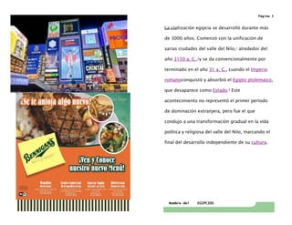 Nombre del EGIPCIOS
Página 3
Tabla de contenidoLa civilización egipcia se desarrolló durante más
de 3000 años. Comenzó con la unificación de
varias ciudades del valle del Nilo,1
alrededor del
año 3150 a. C.,2
y se da convencionalmente por
terminado en el año 31 a. C., cuando el Imperio
romanoconquistó y absorbió el Egipto ptolemaico,
que desaparece como Estado.3
Este
acontecimiento no representó el primer período
de dominación extranjera, pero fue el que
condujo a una transformación gradual en la vida
política y religiosa del valle del Nilo, marcando el
final del desarrollo independiente de su cultura.
 