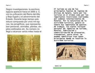 Página 4
Según investigaciones, la escritura
egipcia apareció hacia el 3000 a. C.
con la unificación del Reino del Alto
y Bajo Egipto y el advenimiento del
Estado. Durante largo tiempo solo
estuvo compuesta por unos mil sig-
nos, los jeroglíficos, que representa-
ban personas, animales, plantas, ob-
jetos estilizados etc. Su número no
llegó a alcanzar varios miles hasta el
Nombre del
Página 5
El turismo es una de las
principales fuentes de ingreso de
divisas de Egipto, tanto por los
turistas en sí mismos como por las
importantes inversiones realizadas
por cadenas internacionales de
hoteles. Por la naturaleza de la
actividad turística, genera un
número muy importante de puestos
de trabajo, los cuales incluyen
personal de: Agencias de turismo,
Hoteles, fabricación y
comercialización de artesanías,
transportes, entre otras. Se
pueden identificar tres zonas
principales donde se localiza la
actividad turística
 