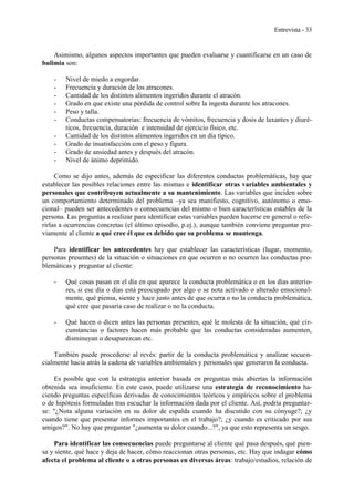 Entrevista - 33
Asimismo, algunos aspectos importantes que pueden evaluarse y cuantificarse en un caso de
bulimia son:
- Nivel de miedo a engordar.
- Frecuencia y duración de los atracones.
- Cantidad de los distintos alimentos ingeridos durante el atracón.
- Grado en que existe una pérdida de control sobre la ingesta durante los atracones.
- Peso y talla.
- Conductas compensatorias: frecuencia de vómitos, frecuencia y dosis de laxantes y diuré-
ticos, frecuencia, duración e intensidad de ejercicio físico, etc.
- Cantidad de los distintos alimentos ingeridos en un día típico.
- Grado de insatisfacción con el peso y figura.
- Grado de ansiedad antes y después del atracón.
- Nivel de ánimo deprimido.
Como se dijo antes, además de especificar las diferentes conductas problemáticas, hay que
establecer las posibles relaciones entre las mismas e identificar otras variables ambientales y
personales que contribuyen actualmente a su mantenimiento. Las variables que inciden sobre
un comportamiento determinado del problema –ya sea manifiesto, cognitivo, autónomo o emo-
cional– pueden ser antecedentes o consecuencias del mismo o bien características estables de la
persona. Las preguntas a realizar para identificar estas variables pueden hacerse en general o refe-
rirlas a ocurrencias concretas (el último episodio, p.ej.), aunque también conviene preguntar pre-
viamente al cliente a qué cree él que es debido que su problema se mantenga.
Para identificar los antecedentes hay que establecer las características (lugar, momento,
personas presentes) de la situación o situaciones en que ocurren o no ocurren las conductas pro-
blemáticas y preguntar al cliente:
- Qué cosas pasan en el día en que aparece la conducta problemática o en los días anterio-
res, si ese día o días está preocupado por algo o se nota activado o alterado emocional-
mente, qué piensa, siente y hace justo antes de que ocurra o no la conducta problemática,
qué cree que pasaría caso de realizar o no la conducta.
- Qué hacen o dicen antes las personas presentes, qué le molesta de la situación, qué cir-
cunstancias o factores hacen más probable que las conductas consideradas aumenten,
disminuyan o desaparezcan etc.
También puede procederse al revés: partir de la conducta problemática y analizar secuen-
cialmente hacia atrás la cadena de variables ambientales y personales que generaron la conducta.
Es posible que con la estrategia anterior basada en preguntas más abiertas la información
obtenida sea insuficiente. En este caso, puede utilizarse una estrategia de reconocimiento ha-
ciendo preguntas específicas derivadas de conocimientos teóricos y empíricos sobre el problema
o de hipótesis formuladas tras escuchar la información dada por el cliente. Así, podría preguntar-
se: "¿Nota alguna variación en su dolor de espalda cuando ha discutido con su cónyuge?; ¿y
cuando tiene que presentar informes importantes en el trabajo?; ¿y cuando es criticado por sus
amigos?". No hay que preguntar "¿aumenta su dolor cuando...?", ya que esto representa un sesgo.
Para identificar las consecuencias puede preguntarse al cliente qué pasa después, qué pien-
sa y siente, qué hace y deja de hacer, cómo reaccionan otras personas, etc. Hay que indagar cómo
afecta el problema al cliente o a otras personas en diversas áreas: trabajo/estudios, relación de
 