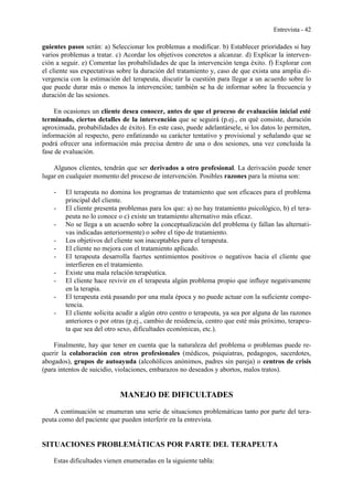 Entrevista - 42
guientes pasos serán: a) Seleccionar los problemas a modificar. b) Establecer prioridades si hay
varios problemas a tratar. c) Acordar los objetivos concretos a alcanzar. d) Explicar la interven-
ción a seguir. e) Comentar las probabilidades de que la intervención tenga éxito. f) Explorar con
el cliente sus expectativas sobre la duración del tratamiento y, caso de que exista una amplia di-
vergencia con la estimación del terapeuta, discutir la cuestión para llegar a un acuerdo sobre lo
que puede durar más o menos la intervención; también se ha de informar sobre la frecuencia y
duración de las sesiones.
En ocasiones un cliente desea conocer, antes de que el proceso de evaluación inicial esté
terminado, ciertos detalles de la intervención que se seguirá (p.ej., en qué consiste, duración
aproximada, probabilidades de éxito). En este caso, puede adelantársele, si los datos lo permiten,
información al respecto, pero enfatizando su carácter tentativo y provisional y señalando que se
podrá ofrecer una información más precisa dentro de una o dos sesiones, una vez concluida la
fase de evaluación.
Algunos clientes, tendrán que ser derivados a otro profesional. La derivación puede tener
lugar en cualquier momento del proceso de intervención. Posibles razones para la misma son:
- El terapeuta no domina los programas de tratamiento que son eficaces para el problema
principal del cliente.
- El cliente presenta problemas para los que: a) no hay tratamiento psicológico, b) el tera-
peuta no lo conoce o c) existe un tratamiento alternativo más eficaz.
- No se llega a un acuerdo sobre la conceptualización del problema (y fallan las alternati-
vas indicadas anteriormente) o sobre el tipo de tratamiento.
- Los objetivos del cliente son inaceptables para el terapeuta.
- El cliente no mejora con el tratamiento aplicado.
- El terapeuta desarrolla fuertes sentimientos positivos o negativos hacia el cliente que
interfieren en el tratamiento.
- Existe una mala relación terapéutica.
- El cliente hace revivir en el terapeuta algún problema propio que influye negativamente
en la terapia.
- El terapeuta está pasando por una mala época y no puede actuar con la suficiente compe-
tencia.
- El cliente solicita acudir a algún otro centro o terapeuta, ya sea por alguna de las razones
anteriores o por otras (p.ej., cambio de residencia, centro que esté más próximo, terapeu-
ta que sea del otro sexo, dificultades económicas, etc.).
Finalmente, hay que tener en cuenta que la naturaleza del problema o problemas puede re-
querir la colaboración con otros profesionales (médicos, psiquiatras, pedagogos, sacerdotes,
abogados), grupos de autoayuda (alcohólicos anónimos, padres sin pareja) o centros de crisis
(para intentos de suicidio, violaciones, embarazos no deseados y abortos, malos tratos).
MANEJO DE DIFICULTADES
A continuación se enumeran una serie de situaciones problemáticas tanto por parte del tera-
peuta como del paciente que pueden interferir en la entrevista.
SITUACIONES PROBLEMÁTICAS POR PARTE DEL TERAPEUTA
Estas dificultades vienen enumeradas en la siguiente tabla:
 