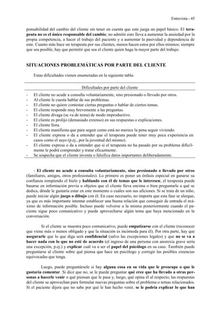 Entrevista - 45
ponsabilidad del cambio del cliente sin tener en cuenta que este juega un papel básico. El tera-
peuta no es el único responsable del cambio; no admitir esto lleva a aumentar la ansiedad por la
propia competencia, a hacer el trabajo del paciente y a aumentar la pasividad y dependencia de
este. Cuanto más hace un terapeuta por sus clientes, menos hacen estos por ellos mismos; siempre
que sea posible, hay que permitir que sea el cliente quien haga la mayor parte del trabajo.
SITUACIONES PROBLEMÁTICAS POR PARTE DEL CLIENTE
Estas dificultades vienen enumeradas en la siguiente tabla:
Dificultades por parte del cliente
- El cliente no acude a consulta voluntariamente, sino presionado o llevado por otros.
- Al cliente le cuesta hablar de sus problemas.
- El cliente no quiere contestar ciertas preguntas o hablar de ciertos temas.
- El cliente responde muy brevemente a las preguntas.
- El cliente divaga (se va de tema) de modo improductivo.
- El cliente es prolijo (demasiado extenso) en sus respuestas o explicaciones.
- El cliente llora.
- El cliente manifiesta que para seguir como está no merece la pena seguir viviendo.
- El cliente expresa o da a entender que el terapeuta puede tener muy poca experiencia en
casos como el suyo (p.ej., por la juventud del mismo).
- El cliente expresa o da a entender que si el terapeuta no ha pasado por su problema difícil-
mente le podrá comprender y tratar eficazmente.
- Se sospecha que el cliente inventa o falsifica datos importantes deliberadamente.
- El cliente no acude a consulta voluntariamente, sino presionado o llevado por otros
(familiares, amigos, otros profesionales). Lo primero es poner un énfasis especial en ganarse su
confianza rompiendo el hielo y hablando con él de temas que le interesen; el terapeuta puede
basarse en información previa u objetos que el cliente lleva encima o bien preguntarle a qué se
dedica, dónde le gustaría estar en este momento o cuáles son sus aficiones. Si se trata de un niño,
puede iniciar algún juego o dibujo con él. En caso necesario, no importa que esta fase se alargue,
ya que es más importante intentar establecer una buena relación que conseguir de entrada el má-
ximo de información posible. Incluso puede volverse a la misma posteriormente cuando el pa-
ciente sigue poco comunicativo y puede aprovecharse algún tema que haya mencionado en la
conversación.
Si el cliente se muestra poco comunicativo, puede empatizarse con el cliente (reconocer
que viene más o menos obligado y que la situación es incómoda para él). Por otra parte, hay que
asegurarle que lo que diga será confidencial (salvo las excepciones legales) y que no se va a
hacer nada con lo que no esté de acuerdo (el ingreso de una persona con anorexia grave sería
una excepción, p.ej.) y explicar cuál va a ser el papel del psicólogo en su caso. También puede
preguntarse al cliente sobre qué piensa que hace un psicólogo y corregir las posibles creencias
equivocadas que tenga.
Luego, puede preguntársele si hay alguna cosa en su vida que le preocupe o que le
gustaría comentar. Si dice que no, se le puede preguntar qué cree que ha llevado a otras per-
sonas a hacerle venir o qué piensan que le pasa y, luego, qué opina él al respecto; las respuestas
del cliente se aprovechan para formular nuevas preguntas sobre el problema o temas relacionados.
Si el paciente dijera que no sabe por qué le han hecho venir, se le podría explicar lo que han
 