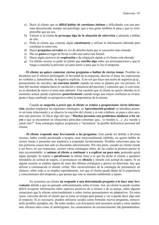 Entrevista - 47
a) Decir al cliente que es difícil hablar de cuestiones íntimas y dificultades con una per-
sona desconocida, aunque sea psicólogo, que a otra gente también le pasa y que es com-
prensible que así sea.
b) Valorar si al cliente le preocupa algo de la situación de entrevista y alentarle a hablar
de ello.
c) Pedir al cliente que conteste algún cuestionario y utilizar la información obtenida para
continuar la entrevista.
d) Hacer preguntas cerradas en vez de abiertas hasta que se encuentre más cómodo.
e) Dar un paseo en lugar de llevar a cabo una entrevista formal.
f) Hacer algún ejercicio de respiración o de relajación rápida si el cliente está alterado.
g) Un último recurso es pedir al cliente que escriba algo sobre sus preocupaciones y que lo
traiga a consulta la próxima vez para leerlo o para que lo lea el terapeuta.
- El cliente no quiere contestar ciertas preguntas o hablar de ciertos temas. Posibles in-
dicadores son el silencio prolongado, la brevedad de la respuesta, desviar el tema, las expresiones
no verbales y, naturalmente, la negativa explícita. A no ser que haya una razón de urgencia (p.ej.,
pensamientos de suicidio), no conviene insistir cuando un tema se plantea por vez primera. Es
más útil mostrar empatía hacia la vacilación o renuencia del paciente y comentar que, si conviene,
ya se abordará de nuevo el tema más adelante. Una cuestión que el cliente no quiere abordar en el
momento actual, puede explorarse posteriormente cuando tenga una mayor confianza en el tera-
peuta o haya cambiado su perspectiva sobre la importancia de la misma.
Cuando se sospecha a priori que el cliente es remiso a proporcionar cierta informa-
ción, pueden emplearse las siguientes estrategias: a) Aproximación gradual: se introduce prime-
ro un tema relacionado y se observa la reacción del cliente y si este colabora, se pasa a otra cues-
tión más próxima. b) Decir algo del tipo: "Muchas personas con problemas similares a los su-
yos o que se encuentran en situaciones parecidas comentan que... (o tienden a ...). ¿Le sucede a
usted esto?". Esta estrategia implica aceptación y “normaliza” la posible deficiencia personal del
cliente.
- El cliente responde muy brevemente a las preguntas. Esto puede ser debido a diversas
razones: haber venido presionado a terapia, estar emocionalmente inhibido, no querer hablar de
ciertos temas y presentar una tendencia a responder lacónicamente. Posibles soluciones para las
tres primeras causas han sido ya discutidas anteriormente. Por otra parte, cuando un cliente tiende
a ser breve en sus respuestas, existen varias estrategias útiles, de las cuales la primera parece la
más recomendable: a) animar al cliente a continuar y a explicar un poco más, poniendo quizá
algún ejemplo; b) repetir o parafrasear la última frase o lo que ha dicho el cliente y quedarse
mirándolo en actitud de espera; c) permanecer en silencio y mirarle con actitud de espera. Si en
alguna ocasión se emplea alguna de estas dos últimas estrategias y parece no funcionar, hay que
utilizar a continuación el aliento verbal. Dos inconvenientes de la estrategia de permanecer en
silencio, sobre todo si se emplea repetidamente, son que el cliente puede dudar de la experiencia
y conocimientos del terapeuta y que piense que este se muestra indiferente y lejano.
En ocasiones un cliente no responde a una determinada pregunta o lo hace muy bre-
vemente debido a que no pensado suficientemente sobre el tema. Así, un cliente le puede resultar
difícil recuperar información sobre aspectos positivos de sí mismo o de su pareja, sobre algunas
situaciones que le alteran emocionalmente o sobre ciertos pensamientos no adaptativos. En estos
casos, conviene decirle al cliente que se tome su tiempo para pensar y ver si puede decir algo más
al respecto. Si es necesario, pueden utilizarse ayudas como formular nuevas preguntas, mencio-
narle posibles ejemplos, etc. De todos modos, con frecuencia será necesario acudir a otros medios
más eficaces tales como el autorregistro, los cuestionarios de reconocimiento (de pensamientos,
 