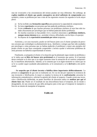 Entrevista - 54
mas de vivenciarlo o las circunstancias del mismo pueden ser muy diferentes. Sin embargo, se
explica también al cliente que puede conseguirse un nivel suficiente de comprensión para
ayudarle y tratar su problema por una o más de las siguientes razones (la segunda es la de mayor
peso):
a) Se ha recibido una formación específica para potenciar la capacidad de comprensión.
b) Se tiene experiencia con personas que han padecido problemas similares.
c) Existe evidencia de que muchas personas con problemas similares al suyo han sido tra-
tadas eficazmente por psicólogos que no habían padecido dichos problemas.
d) En muchas ocasiones se han podido vivir y resolver emociones o problemas similares,
aunque menos intensos (p.ej., ansiedad, tristeza, dificultades con los hijos o la pareja).
e) Se dispone de la experiencia acumulada por otros terapeutas.
Asimismo, y en caso necesario, puede ser útil buscar junto con el cliente ejemplos de perso-
nas cercanas que contradigan su planteamiento (p.ej., familiares o amigos que han sido ayudados
por psicólogos u otras personas que no habían padecido el problema) y mejor aún ejemplos del
propio cliente en que haya conseguido comprender e incluso ayudar a solucionar problemas de
otras personas sin haberlos experimentado él mismo.
Finalmente, se pregunta al cliente si la situación que ha planteado sigue siendo un problema y
se le indica que es libre de buscar otro profesional en el momento que quiera. Si el paciente
desea continuar se le dice que si en algún momento tiene la sensación de no sentirse comprendi-
do, lo manifieste abiertamente. Además, se le comenta que si en algún momento se valora que no
se le va a poder seguir ayudando adecuadamente, se le comunicará y se le derivará a otro profe-
sional.
- Se sospecha que el cliente inventa o falsifica datos importantes deliberadamente. Lo
primero es asegurarse de que esto es realmente así. En vez de dar por supuesta la existencia de
una invención o falsificación, lo mejor es emplear la técnica de la confrontación: presentar la
información contradictoria y solicitar la opinión del cliente al respecto. Cuando exista una inven-
ción o falsificación deliberada, un punto fructífero de discusión radica en analizar por qué el
cliente hace eso. Puede ser el resultado de una desconfianza hacia el terapeuta, de un miedo a
desagradarle, de una creencia de que debe protegerse para evitar que el terapeuta le manipule o
bien de un intento de manipular al terapeuta.
TABLAS
 