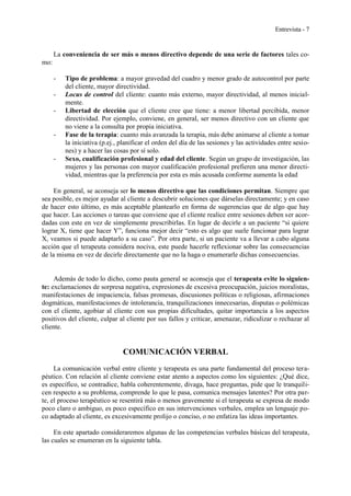 Entrevista - 7
La conveniencia de ser más o menos directivo depende de una serie de factores tales co-
mo:
- Tipo de problema: a mayor gravedad del cuadro y menor grado de autocontrol por parte
del cliente, mayor directividad.
- Locus de control del cliente: cuanto más externo, mayor directividad, al menos inicial-
mente.
- Libertad de elección que el cliente cree que tiene: a menor libertad percibida, menor
directividad. Por ejemplo, conviene, en general, ser menos directivo con un cliente que
no viene a la consulta por propia iniciativa.
- Fase de la terapia: cuanto más avanzada la terapia, más debe animarse al cliente a tomar
la iniciativa (p.ej., planificar el orden del día de las sesiones y las actividades entre sesio-
nes) y a hacer las cosas por sí solo.
- Sexo, cualificación profesional y edad del cliente. Según un grupo de investigación, las
mujeres y las personas con mayor cualificación profesional prefieren una menor directi-
vidad, mientras que la preferencia por esta es más acusada conforme aumenta la edad
En general, se aconseja ser lo menos directivo que las condiciones permitan. Siempre que
sea posible, es mejor ayudar al cliente a descubrir soluciones que dárselas directamente; y en caso
de hacer esto último, es más aceptable plantearlo en forma de sugerencias que de algo que hay
que hacer. Las acciones o tareas que conviene que el cliente realice entre sesiones deben ser acor-
dadas con este en vez de simplemente prescribirlas. En lugar de decirle a un paciente “si quiere
lograr X, tiene que hacer Y”, funciona mejor decir “esto es algo que suele funcionar para lograr
X, veamos si puede adaptarlo a su caso”. Por otra parte, si un paciente va a llevar a cabo alguna
acción que el terapeuta considera nociva, este puede hacerle reflexionar sobre las consecuencias
de la misma en vez de decirle directamente que no la haga o enumerarle dichas consecuencias.
Además de todo lo dicho, como pauta general se aconseja que el terapeuta evite lo siguien-
te: exclamaciones de sorpresa negativa, expresiones de excesiva preocupación, juicios moralistas,
manifestaciones de impaciencia, falsas promesas, discusiones políticas o religiosas, afirmaciones
dogmáticas, manifestaciones de intolerancia, tranquilizaciones innecesarias, disputas o polémicas
con el cliente, agobiar al cliente con sus propias dificultades, quitar importancia a los aspectos
positivos del cliente, culpar al cliente por sus fallos y criticar, amenazar, ridiculizar o rechazar al
cliente.
COMUNICACIÓN VERBAL
La comunicación verbal entre cliente y terapeuta es una parte fundamental del proceso tera-
péutico. Con relación al cliente conviene estar atento a aspectos como los siguientes: ¿Qué dice,
es específico, se contradice, habla coherentemente, divaga, hace preguntas, pide que le tranquili-
cen respecto a su problema, comprende lo que le pasa, comunica mensajes latentes? Por otra par-
te, el proceso terapéutico se resentirá más o menos gravemente si el terapeuta se expresa de modo
poco claro o ambiguo, es poco específico en sus intervenciones verbales, emplea un lenguaje po-
co adaptado al cliente, es excesivamente prolijo o conciso, o no enfatiza las ideas importantes.
En este apartado consideraremos algunas de las competencias verbales básicas del terapeuta,
las cuales se enumeran en la siguiente tabla.
 