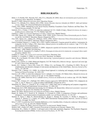 Entrevista - 71
BIBLIOGRAFÍA
Bobes, J., G.-Portilla, M.P., Bascarán, M.T., Sáiz, P.A. y Bousoño, M. (2002). Banco de instrumentos para la práctica de la
psiquiatría clínica. Barcelona: Ars Médica.
Borrell, F. (1989). Manual de entrevista clínica. Barcelona: Doyma.
Brown, T.A., DiNardo, P.A. y Barlow, D.H. (1994). Anxiety Disorders Interview Schedule for DSM-IV: Adult and Lifetime
version. Albany, NY: Graywind Publications Incorporated.
Chafetz, M.D. (2008). Malingering on the Social Security Disability Consultative Exam: Predictors and Base Rates. The
Clinical Neuropsychologist, 22, 529–546.
Edelstein, B.A. y Yoman, J. (1991). La entrevista conductual. En V.E. Caballo (Comp.), Manual de técnicas de terapia y
modificación de conducta (pp. 751-775). Madrid: Siglo XXI.
Ezpeleta, L. (2002). La entrevista diagnóstica con niños y adolescentes. Madrid: Síntesis.
First, M.B., Spitzer, R.L., Gibbon, M. y Williams, J.B.W. (1999). SCID-I: Entrevista Clínica Estructurada para los Trastor-
nos del Eje I del DSM-IV. Barcelona: Masson. (Original de 1997.)
First, M.B., Spitzer, R.L., Gibbon, M. y Williams, J.B.W. (1999). SCID-II: Entrevista Clínica Estructurada para los Tras-
tornos del Eje II del DSM-IV. Barcelona: Masson. (Original de 1997.)
García Fernández-Abascal, E. y Vallejo, M.A. (1993). Análisis conductual I: Esquema general de análisis e instrumentos de
evaluación. En M.A. Vallejo y M.A. Ruiz (Eds.), Manual práctico de modificación de conducta 1 (pp. 17-117). Ma-
drid: Fundación Universidad-Empresa.
González Ordi, H. y Santamaría Fernández, P. (2009). Adaptación española del Inventario Estructurado de Simulación de
Síntomas – SIMS. Madrid: TEA Ediciones.
González, Ordi, H., Santamaría; P. y Capilla, P. (2012). Estrategias de detección de la simulación: un manual clínico multi-
disciplinar. Madrid: TEA.
Gradillas, V. (1992). Arte y técnica de la entrevista psiquiátrica. Barcelona: Jims.
Gradillas, V. y Gradillas, V. (2006). La entrevista clínica. Barcelona: Ars Médica.
Hersen, M. y van Hasselt, V.B. (Eds.) (1998). Basic interviewing: A practical guide for counselors and clinicians. Mahwah,
N.J.: Erlbaum.
Kanfer, F.H. y Saslow, G. (1969). Behavioral diagnosis. En C.M. Franks (Ed.), Behavior therapy: Appraisal and status (pp.
417-447). Nueva York: McGraw-Hill.
Kessler, R.C., Soukup, J., Davis, R.B., Foster, D.F., Wilkey, S.A., van Rompay, M.I. y Eisenberg, D. (2001). The use of
complementary and alternative therapies to treat anxiety and depression in the United States. American Journal of Psy-
chiatry, 158, 289-294.
Kleespies, P.M. y Dettmer, E.L. (2000). An evidence-based approach to evaluating and managing suicidal emergencies.
Journal of Clinical Psychology, 56, 1109-1130.
Llavona, L.M. (1995). La entrevista conductual. En F.J. Labrador, J.A. Cruzado y M. Muñoz (Eds.), Manual de técnicas de
modificación y terapia de conducta (2ª ed., pp. 71-114). Madrid: Pirámide.
Llavona, L.M. (2008). Entrevista. En F.J. Labrador (Coor.), Técnicas de modificación de conducta. (pp. 103-120). Madrid:
Pirámide.
Folstein, M.F., Folstein, S.F. y McHugh, P.R. (2002). Examen cognoscitivo MINI-MENTAL. Madrid: TEA. (Adaptación de
Lobo, A., Saz, P., Marcos, G. y grupo de trabajo ZARADEMP.) (Original de 1975.)
Mittenberg, W., Patton, C., Canyock, E. M. y Condit, D. C. (2002). Base rates of malingering and symptom exaggeration.
Journal of Clinical and Experimental Neuropsychology, 24, 1094-1102.
Morgarnsten, K.P. (1988). Behavioral interviewing. En A.S. Bellack y M. Hersen (Eds.), Behavioral assessment: A practical
handbook (3a
ed., pp. 86-118). Elmsford, NY: Pergamon.
Muñoz, M. (2003). Manual práctico de evaluación psicológica clínica. Madrid: Síntesis.
Rogers, R., Salekin, R. T., Sewell, K. W., Goldstein, A. y Leonard, K. (1998). A comparison of forensic and nonforensic
malingerers: A prototypical analysis of explanatory models. Law and Human Behavior, 22, 353–367.
Sheehan, D., Janavs, J., Baker, R., Harnett-Sheehan, K., Knapp, E., Sheehan, M., Lecrubier, Y., Weiller, E., Hergueta, T.,
Amorim, P., Bonora, L.I. y Lépine, J.P. (1999). MINI International Neuropsychiatric Interview. Journal of Clinical
Psychiatry, 60 (suppl. 18), 39-62.
Silva, F. (1987). La entrevista. En R. Fernández Ballesteros y J.A.I. Carrobles (Eds.), Evaluación conductual: Metodología y
aplicaciones (3a
ed., pp. 185-218). Madrid: Pirámide.
Vázquez, C. y Muñoz, M. (2002). Entrevista diagnóstica en salud mental. Madrid: Síntesis.
Widows, M.R. y Smith, G.P. (2007). Inventario Estructurado de Simulación de Síntomas. Madrid: TEA.
Zimmerman, M., y Mattia, J.I. (2001b). A self-report scale to help make psychiatric diagnoses: The Psychiatric Diagnostic
Screening Questionnaire (PDSQ). Archives of General Psychiatry, 58, 787–794.
 