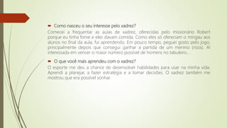  Como nasceu o seu interesse pelo xadrez?
Comecei a frequentar as aulas de xadrez, oferecidas pelo missionário Robert
porque eu tinha fome e eles davam comida. Como eles só ofereciam o mingau aos
alunos no final da aula, fui aprendendo. Em pouco tempo, peguei gosto pelo jogo,
principalmente depois que consegui ganhar a partida de um menino (risos). Aí
interessada em vencer o maior número possível de homens no tabuleiro…
 O que você mais aprendeu com o xadrez?
O esporte me deu a chance de desenvolver habilidades para usar na minha vida.
Aprendi a planejar, a fazer estratégia e a tomar decisões. O xadrez também me
mostrou que era possível sonhar.
 