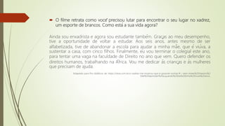  O filme retrata como você precisou lutar para encontrar o seu lugar no xadrez,
um esporte de brancos. Como está a sua vida agora?
Ainda sou enxadrista e agora sou estudante também. Graças ao meu desempenho,
tive a oportunidade de voltar a estudar. Aos seis anos, antes mesmo de ser
alfabetizada, tive de abandonar a escola para ajudar a minha mãe, que é viúva, a
sustentar a casa, com cinco filhos. Finalmente, eu vou terminar o colegial este ano,
para tentar uma vaga na faculdade de Direito no ano que vem. Quero defender os
direitos humanos, trabalhando na África. Vou me dedicar às crianças e às mulheres
que precisam de ajuda.
Adaptado para fins didáticos de: https://istoe.com.br/o-xadrez-me-mostrou-que-e-possivel-sonhar/#:~:text=Antes%20mesmo%2
0de%20aprender%20a,quando%20ela%20tinha%20nove%20anos.
 