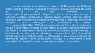 Na sua essência, a entrevista é um gênero oral. De acordo com Hoffnagel
(2005), quando a entrevista é publicada em jornais e revistas, na maioria das vezes
ela já foi feita oralmente e
depois transcrita para publicação. Segundo a autora, no momento em que a
entrevista é editada, geralmente o periódico divulga somente parte do material
coletado e suprime marcas da oralidade, como hesitações e repetições, e marcas de
interação, como observações do entrevistador e pausas.
Nesse sentido, Silva (2009) afirma que a entrevista face a face é um discurso
em que o entrevistador se dirige ao entrevistado; já quando o jornalista transcreve
sua fala e a do entrevistado, trata-se de uma outra situação social de interação: o
jornalista não se dirige mais ao entrevistado, mas se volta ao leitor. A entrevista
permite que o leitor conheça melhor o entrevistado e suas ideias a respeito de
determinado assunto. Assim, quem ganha destaque é o entrevistado e suas
colocações. Sua fotografia também ocupa lugar expressivo na entrevista.
 