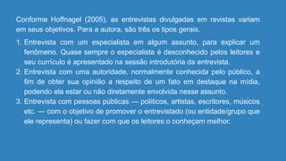 Conforme Hoffnagel (2005), as entrevistas divulgadas em revistas variam
em seus objetivos. Para a autora, são três os tipos gerais.
1. Entrevista com um especialista em algum assunto, para explicar um
fenômeno. Quase sempre o especialista é desconhecido pelos leitores e
seu currículo é apresentado na sessão introdutória da entrevista.
2. Entrevista com uma autoridade, normalmente conhecida pelo público, a
fim de obter sua opinião a respeito de um fato em destaque na mídia,
podendo ela estar ou não diretamente envolvida nesse assunto.
3. Entrevista com pessoas públicas — políticos, artistas, escritores, músicos
etc. — com o objetivo de promover o entrevistado (ou entidade/grupo que
ele representa) ou fazer com que os leitores o conheçam melhor.
 