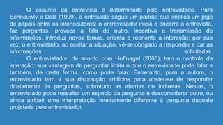 O assunto da entrevista é determinado pelo entrevistado. Para
Schneuwly e Dolz (1999), a entrevista segue um padrão que implica um jogo
de papéis entre os interlocutores: o entrevistador inicia e encerra a entrevista,
faz perguntas, provoca a fala do outro, incentiva a transmissão de
informações, introduz novos temas, orienta e reorienta a interação; por sua
vez, o entrevistado, ao aceitar a situação, vê-se obrigado a responder e dar as
informações solicitadas.
O entrevistador, de acordo com Hoffnagel (2005), tem o controle da
interação: sua vantagem de perguntar limita o que o entrevistado pode falar e
também, de certa forma, como pode falar. Entretanto, para a autora, o
entrevistado tem a sua disposição artifícios para abster-se de responder
diretamente às perguntas, sobretudo as abertas ou indiretas. Nestas, o
entrevistado pode ressaltar um aspecto da pergunta e desconsiderar outro, ou
ainda atribuir uma interpretação inteiramente diferente à pergunta daquela
projetada pelo entrevistador.
 