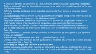 A entrevista constitui-se geralmente de título, subtítulo, contextualização e perguntas e respostas.
Título: anuncia o tópico a ser abordado — o assunto a ser tratado —, ou pode constituir-se de uma
fala do entrevistado.
Subtítulo: sintetiza as ideias a serem expostas na entrevista. Nem sempre a entrevista possui
subtítulo.
Contextualização: introduz em um ou mais parágrafos informações a respeito do entrevistado e do
tópico da entrevista, e, às vezes, inclui falas do entrevistado.
Perguntas e respostas: desenvolve o tópico discursivo por meio de um processo interativo. O
entrevistador inicia a entrevista com uma pergunta e, no decorrer dela, faz intervenções.
Antes da transcrição da fala, consta o nome do entrevistador ou do jornal ou ainda da revista a
que ele está vinculado e do entrevistado, para que o leitor tenha clareza de quem está falando.
Exemplo:
Mundo Estranho — Deixe-me começar com uma dúvida clássica de muita gente: o que é preciso
pra ser um dublador?
Marco Ribeiro: Todo dublador é um ator [...] (Mundo Estranho, 2013)
Outros periódicos não nomeiam os dois participantes, indicando-os por meio do recursos gráficos,
como negrito e itálico. Exemplo:
Mas o próprio Vargas não tinha um é no militarismo.
Vargas estudou na escola militar, mas era um latifundiário que se formou em Direito. Ele tinha uma
visão de mundo diferenciada numa época em que poucos eram alfabetizados. (ESPEIORIN, 2014,
P. 16)
 