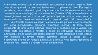 A entrevista encerra com o entrevistado respondendo à última pergunta. Isso
quer dizer que não existe um fechamento propriamente dito. Em alguns
periódicos, há um elemento gráfico que marca o final da entrevista, como uni
quadradinho (revista Veja) ou uma estrelinha (Revista UCS), à semelhança de
outros gêneros. No decorrer do texto podem aparecer uma ou mais falas do
entrevistado em destaque, retiradas do corpo do texto pelo entrevistador.
A entrevista situa-se na seção destinada a esse gênero, e sua publicação
tem certa periodicidade (semanal, quinzenal, mensal). O texto ocupa
geralmente de uma a três páginas, conforme o periódico que o veicula. Na
maior parte dos jornais e revistas a seção de entrevistas possui o título
Entrevista. Porém, alguns periódicos atribuem nomes diferentes a essa seção.
Por exemplo, a revista Mundo Estranho intitula a seção de TD
F Entrevista (Turma do Fundão Entrevista), a revista Nova Escola denomina a
seção de Fala, Mestre e a revista Placar, de Bate-bola.
 