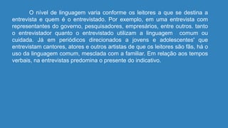 O nível de linguagem varia conforme os leitores a que se destina a
entrevista e quem é o entrevistado. Por exemplo, em uma entrevista com
representantes do governo, pesquisadores, empresários, entre outros. tanto
o entrevistador quanto o entrevistado utilizam a linguagem comum ou
cuidada. Já em periódicos direcionados a jovens e adolescentes' que
entrevistam cantores, atores e outros artistas de que os leitores são fãs, há o
uso da linguagem comum, mesclada com a familiar. Em relação aos tempos
verbais, na entrevistas predomina o presente do indicativo.
 