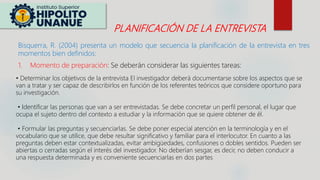 PLANIFICACIÓN DE LA ENTREVISTA
Bisquerra, R. (2004) presenta un modelo que secuencia la planificación de la entrevista en tres
momentos bien definidos:
1. Momento de preparación: Se deberán considerar las siguientes tareas:
• Determinar los objetivos de la entrevista El investigador deberá documentarse sobre los aspectos que se
van a tratar y ser capaz de describirlos en función de los referentes teóricos que considere oportuno para
su investigación.
• Identificar las personas que van a ser entrevistadas. Se debe concretar un perfil personal, el lugar que
ocupa el sujeto dentro del contexto a estudiar y la información que se quiere obtener de él.
• Formular las preguntas y secuenciarlas. Se debe poner especial atención en la terminología y en el
vocabulario que se utilice, que debe resultar significativo y familiar para el interlocutor. En cuanto a las
preguntas deben estar contextualizadas, evitar ambigüedades, confusiones o dobles sentidos. Pueden ser
abiertas o cerradas según el interés del investigador. No deberían sesgar, es decir, no deben conducir a
una respuesta determinada y es conveniente secuenciarlas en dos partes
 
