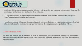 - La primera /inicial que conste de preguntas abiertas y más generales que ayuden al entrevistado a situarse en la
temática y a familiarizarse con la situación de la entrevista.
- La segunda consistirá en ir poco a poco concretando los temas o los aspectos claves a tratar para que se
pueda obtener una información más profunda.
• Localizar y preparar el lugar donde va a realizarse la entrevista. Debe ser un espacio adecuado para llevarla a
cabo, cómodo para los participantes y preparar el material de recogida de datos (grabadora, vídeo,...)
2. Momento de desarrollo.
No hay que olvidar que el objetivo es que el entrevistado nos proporcione información, situaciones y
experiencias que él ha vivido y que forman parte de su vida subjetiva. Así pues, en esta fase, el entrevistador
debe conseguir:
 