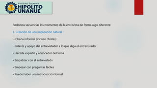 Podemos secuenciar los momentos de la entrevista de forma algo diferente:
1. Creación de una implicación natural :
• Charla informal (incluso chistes)
• Interés y apoyo del entrevistador a lo que diga el entrevistado.
• Hacerle experto y conocedor del tema
• Empatizar con el entrevistado
• Empezar con preguntas fáciles
• Puede haber una introducción formal
 
