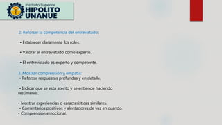 2. Reforzar la competencia del entrevistado:
• Establecer claramente los roles.
• Valorar al entrevistado como experto.
• El entrevistado es experto y competente.
3. Mostrar comprensión y empatía:
• Reforzar respuestas profundas y en detalle.
• Indicar que se está atento y se entiende haciendo
resúmenes.
• Mostrar experiencias o características similares.
• Comentarios positivos y alentadores de vez en cuando.
• Comprensión emocional.
 