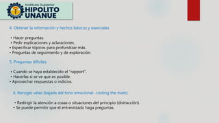 4. Obtener la información y hechos básicos y esenciales:
• Hacer preguntas.
• Pedir explicaciones y aclaraciones.
• Especificar tópicos para profundizar más.
• Preguntas de seguimiento y de exploración.
5. Preguntas difíciles:
• Cuando se haya establecido el “rapport”.
• Hacerlas si se ve que es posible.
• Aprovechar respuestas o indicios.
6. Recoger velas (bajada del tono emocional- cooling the mark):
• Redirigir la atención a cosas o situaciones del principio (distracción).
• Se puede permitir que el entrevistado haga preguntas.
 