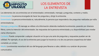 Los elementos de una entrevista son el entrevistador, entrevistado, mensaje y preguntas, contexto y medio.
Entrevistador: la persona encargada de hacer las preguntas y dirigir la entrevista.
Entrevistado: La persona entrevistada es, naturalmente, la persona que responderá a las preguntas realizadas por el/la
entrevistador(a).
Mensaje y preguntas: El mensaje se refiere a la información obtenida mediante la entrevista, pasando por diversos
filtros, como la intención del entrevistador, las respuestas de la persona entrevistada y su disponibilidad para revelar
cierta información.
Contexto: Puede comprender cualquier situación en la que una serie de preguntas y respuestas puedan ser de
utilidad. Por ejemplo, el uso de la entrevista para juzgar la inocencia o no de una persona sospechosa de haber
cometido un crimen.
Medio: La entrevista necesitará del uso del lenguaje para llevarse a cabo, debido a su carácter de proceso
comunicativo.
LOS ELEMENTOS DE
LA ENTREVISTA
 