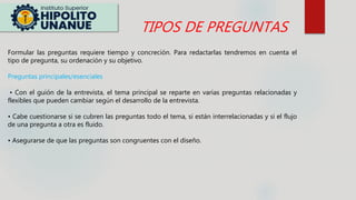 Formular las preguntas requiere tiempo y concreción. Para redactarlas tendremos en cuenta el
tipo de pregunta, su ordenación y su objetivo.
Preguntas principales/esenciales
• Con el guión de la entrevista, el tema principal se reparte en varias preguntas relacionadas y
flexibles que pueden cambiar según el desarrollo de la entrevista.
• Cabe cuestionarse si se cubren las preguntas todo el tema, si están interrelacionadas y si el flujo
de una pregunta a otra es fluido.
• Asegurarse de que las preguntas son congruentes con el diseño.
TIPOS DE PREGUNTAS
 