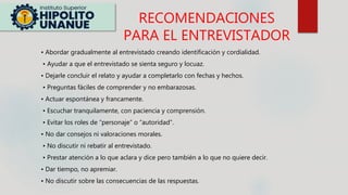 RECOMENDACIONES
PARA EL ENTREVISTADOR
• Abordar gradualmente al entrevistado creando identificación y cordialidad.
• Ayudar a que el entrevistado se sienta seguro y locuaz.
• Dejarle concluir el relato y ayudar a completarlo con fechas y hechos.
• Preguntas fáciles de comprender y no embarazosas.
• Actuar espontánea y francamente.
• Escuchar tranquilamente, con paciencia y comprensión.
• Evitar los roles de “personaje” o “autoridad”.
• No dar consejos ni valoraciones morales.
• No discutir ni rebatir al entrevistado.
• Prestar atención a lo que aclara y dice pero también a lo que no quiere decir.
• Dar tiempo, no apremiar.
• No discutir sobre las consecuencias de las respuestas.
 