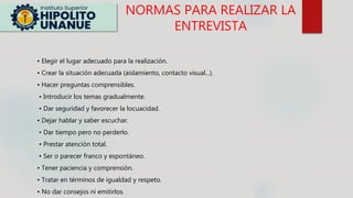 NORMAS PARA REALIZAR LA
ENTREVISTA
• Elegir el lugar adecuado para la realización.
• Crear la situación adecuada (aislamiento, contacto visual...).
• Hacer preguntas comprensibles.
• Introducir los temas gradualmente.
• Dar seguridad y favorecer la locuacidad.
• Dejar hablar y saber escuchar.
• Dar tiempo pero no perderlo.
• Prestar atención total.
• Ser o parecer franco y espontáneo.
• Tener paciencia y comprensión.
• Tratar en términos de igualdad y respeto.
• No dar consejos ni emitirlos.
 