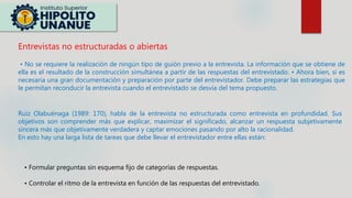 Entrevistas no estructuradas o abiertas
• No se requiere la realización de ningún tipo de guión previo a la entrevista. La información que se obtiene de
ella es el resultado de la construcción simultánea a partir de las respuestas del entrevistado. • Ahora bien, si es
necesaria una gran documentación y preparación por parte del entrevistador. Debe preparar las estrategias que
le permitan reconducir la entrevista cuando el entrevistado se desvía del tema propuesto.
Ruiz Olabuénaga (1989: 170), habla de la entrevista no estructurada como entrevista en profundidad. Sus
objetivos son comprender más que explicar, maximizar el significado, alcanzar un respuesta subjetivamente
sincera más que objetivamente verdadera y captar emociones pasando por alto la racionalidad.
En esto hay una larga lista de tareas que debe llevar el entrevistador entre ellas están:
• Formular preguntas sin esquema fijo de categorías de respuestas.
• Controlar el ritmo de la entrevista en función de las respuestas del entrevistado.
 