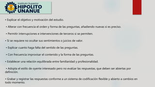 • Explicar el objetivo y motivación del estudio.
• Alterar con frecuencia el orden y forma de las preguntas, añadiendo nuevas si es preciso.
• Permitir interrupciones e intervenciones de terceros si se permiten.
• Si se requiere no ocultar sus sentimientos o juicios de valor.
• Explicar cuanto haga falta del sentido de las preguntas.
• Con frecuencia improvisar el contenido y la forma de las preguntas.
• Establecer una relación equilibrada entre familiaridad y profesionalidad.
• Adopta el estilo de oyente interesado pero no evalúar las respuestas, que deben ser abiertas por
definición.
• Grabar y registrar las respuestas conforme a un sistema de codificación flexible y abierto a cambios en
todo momento.
 