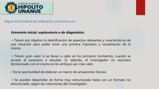 Según el momento de realización contamos con:
Entrevista inicial, exploratoria o de diagnóstico
• Tienen por objetivo la identificación de aspectos relevantes y característicos de
una situación para poder tener una primera impresión y visualización de la
misma.
• Tienen gran valor si se llevan a cabo en los primeros momentos, cuando se
accede al escenario a estudiar. Si, además, el investigador no estuviera
familiarizado con el mismo se les atribuye aún más valor.
• Da la oportunidad de elaborar un marco de actuaciones futuras.
• Se pueden desarrollar de forma muy estructurada hasta con un formato no
estructurado, según las intenciones del investigador.
 