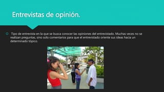 Entrevistas de opinión.
 Tipo de entrevista en la que se busca conocer las opiniones del entrevistado. Muchas veces no se
realizan preguntas, sino solo comentarios para que el entrevistado oriente sus ideas hacia un
determinado tópico.
 