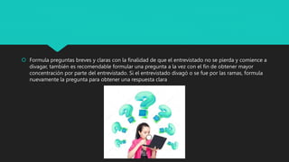 Formula preguntas breves y claras con la finalidad de que el entrevistado no se pierda y comience a
divagar, también es recomendable formular una pregunta a la vez con el fin de obtener mayor
concentración por parte del entrevistado. Si el entrevistado divagó o se fue por las ramas, formula
nuevamente la pregunta para obtener una respuesta clara
 