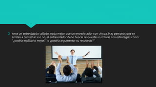  Ante un entrevistado callado, nada mejor que un entrevistador con chispa. Hay personas que se
limitan a contestar si o no, el entrevistador debe buscar respuestas nutritivas con estrategias como:
"¿podría explicarlo mejor?" o ¿podría argumentar su respuesta?"
 