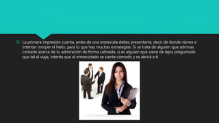  La primera impresión cuenta, antes de una entrevista debes presentarte, decir de donde vienes e
intentar romper el hielo, para lo que hay muchas estrategias. Si se trata de alguien que admiras
contarle acerca de tu admiración de forma calmada, si es alguien que viene de lejos preguntarle
que tal el viaje, intenta que el entrevistado se sienta cómodo y se abrirá a ti
 