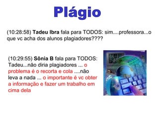 Plágio (10:28:58)  Tadeu Ibra  fala para TODOS: sim....professora...o que vc acha dos alunos plagiadores???? (10:29:55)  Sônia B  fala para TODOS: Tadeu...não diria plagiadores ...  o problema é o recorta e cola  ....não leva a nada ...  o importante é vc obter a informação e fazer um trabalho em cima dela  