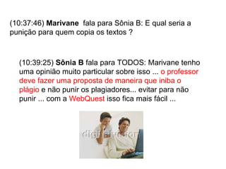 (10:37:46)  Marivane   fala para Sônia B: E qual seria a punição para quem copia os textos ? (10:39:25)  Sônia B  fala para TODOS: Marivane tenho uma opinião muito particular sobre isso ...  o professor deve fazer uma proposta de maneira que iniba o plágio  e não punir os plagiadores... evitar para não punir ... com a  WebQuest  isso fica mais fácil ... 