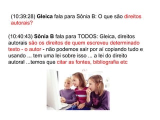 (10:39:28)  Gleica  fala para Sônia B: O que são  direitos autorais? (10:40:43)  Sônia B  fala para TODOS: Gleica, direitos autorais  são os direitos de quem escreveu determinado texto - o autor  - não podemos sair por aí copiando tudo e usando ... tem uma lei sobre isso ... a lei do direito autoral ...temos que  citar as fontes, bibliografia etc  