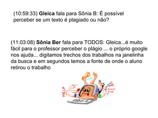 (10:59:33)  Gleica  fala para Sônia B: É possível perceber se um texto é plagiado ou não? (11:03:08)  Sônia Ber  fala para TODOS: Gleica...é muito fácil para o professor perceber o plágio ... o próprio google nos ajuda... digitamos trechos dos trabalhos na janelinha da busca e em segundos temos a fonte de onde o aluno retirou o trabalho 