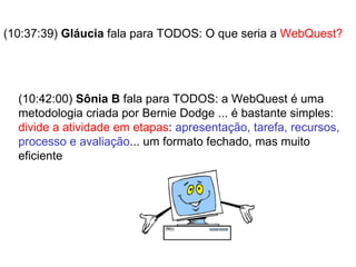(10:37:39)  Gláucia  fala para TODOS: O que seria a  WebQuest? (10:42:00)  Sônia B  fala para TODOS: a WebQuest é uma metodologia criada por Bernie Dodge ... é bastante simples:  divide a atividade em etapas :  apresentação, tarefa, recursos, processo e avaliação ... um formato fechado, mas muito eficiente 