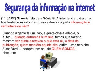 Segurança da informação na internet (11:07:07)  Gláucia  fala para Sônia B: A internet claro é a uma boa fonte de estudo mas como saber se aquela  informação é verdadeira ou não? Quando a gente lê um livro, a gente olha a editora, o autor ...  quando entramos num site , temos que fazer o mesmo:  ver quem escreveu o que está ali ,  a data de publicação ,  quem mantém aquele site , enfim ...ver se o site é confiável ... sempre tem aquele  QUEM SOMOS  ... chequem   