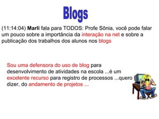 Blogs (11:14:04)  Marli  fala para TODOS: Profe Sônia, você pode falar um pouco sobre a importância da  interação na net  e sobre a publicação dos trabalhos dos alunos nos  blogs Sou uma defensora do uso de blog  para desenvolvimento de atividades na escola ...é um  excelente recurso  para registro de processos ...quero dizer, do  andamento de projetos ...  