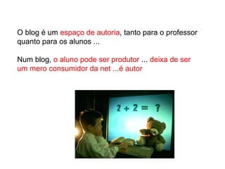 O blog é um  espaço de autoria , tanto para o professor quanto para os alunos ...  Num blog,  o aluno pode ser produtor  ...  deixa de ser um mero consumidor da net ...é autor 