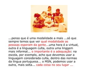 ...penso que é uma modalidade a mais ...só que sempre temos que ver  qual modalidade as pessoas esperam da gente... uma hora é a virtual, outra é a linguagem culta, outra uma linggem mais informal...  o importante é a adequação : na escola, por exemplo, acho que devemos usar a linguagem considerada culta, dentro das normas da língua portuguesa... o MSN, podemos usar a outra, mais solta...  cada coisa no seu lugar ... 