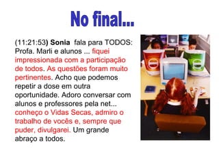 (11:21:53 ) Sonia   fala para TODOS: Profa. Marli e alunos ...  fiquei impressionada com a participação de todos .  As questões foram muito pertinentes . Acho que podemos repetir a dose em outra oportunidade. Adoro conversar com alunos e professores pela net...  conheço o Vidas Secas, admiro o trabalho de vocês e, sempre que puder, divulgarei.  Um grande abraço a todos. No final... 