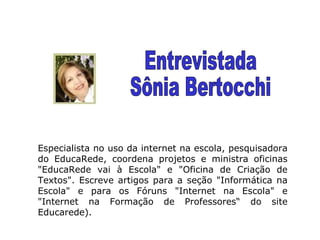 Especialista no uso da internet na escola, pesquisadora do EducaRede, coordena projetos e ministra oficinas "EducaRede vai à Escola" e "Oficina de Criação de Textos". Escreve artigos para a seção "Informática na Escola" e para os Fóruns "Internet na Escola" e "Internet na Formação de Professores“ do site Educarede). Entrevistada Sônia Bertocchi 