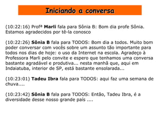 Iniciando a conversa (10:22:16) Profª  Marli  fala para Sônia B: Bom dia profe Sônia.  Estamos agradecidos por tê-la conosco (10:22:26)  Sônia B  fala para TODOS: Bom dia a todos. Muito bom poder conversar com vocês sobre um assunto tão importante para todos nos dias de hoje: o uso da Internet na escola. Agradeço à Professora Marli pelo convite e espero que tenhamos uma conversa bastante agradável e produtiva... nesta manhã que, aqui em Indaiatuba, interior de SP, está bastante ensolarada... (10:23:01)  Tadeu Ibra  fala para TODOS: aqui faz uma semana de chuva.... (10:23:42)  Sônia B  fala para TODOS: Então, Tadeu Ibra, é a diversidade desse nosso grande país .... 