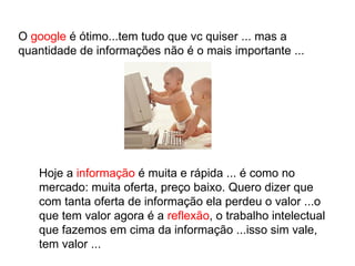 O  google  é ótimo...tem tudo que vc quiser ... mas a quantidade de informações não é o mais importante ... Hoje a  informação  é muita e rápida ... é como no mercado: muita oferta, preço baixo. Quero dizer que com tanta oferta de informação ela perdeu o valor ...o que tem valor agora é a  reflexão , o trabalho intelectual que fazemos em cima da informação ...isso sim vale, tem valor ...  