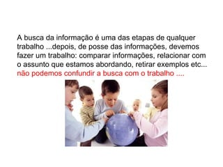 A busca da informação é uma das etapas de qualquer trabalho ...depois, de posse das informações, devemos fazer um trabalho: comparar informações, relacionar com o assunto que estamos abordando, retirar exemplos etc...  não podemos confundir a busca com o trabalho .... 